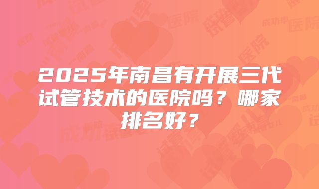 2025年南昌有开展三代试管技术的医院吗？哪家排名好？
