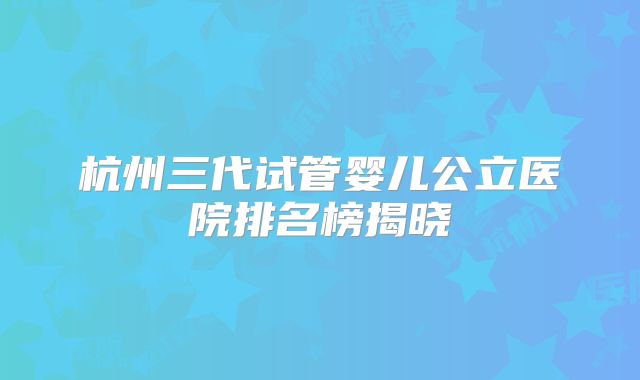 杭州三代试管婴儿公立医院排名榜揭晓