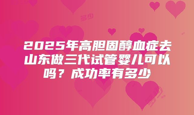 2025年高胆固醇血症去山东做三代试管婴儿可以吗？成功率有多少