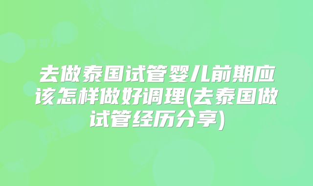 去做泰国试管婴儿前期应该怎样做好调理(去泰国做试管经历分享)