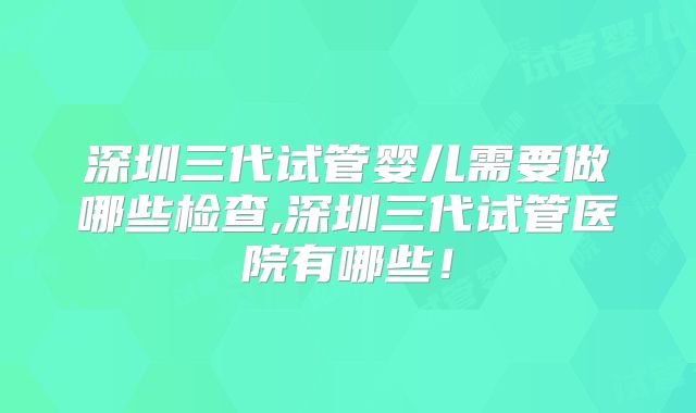 深圳三代试管婴儿需要做哪些检查,深圳三代试管医院有哪些!
