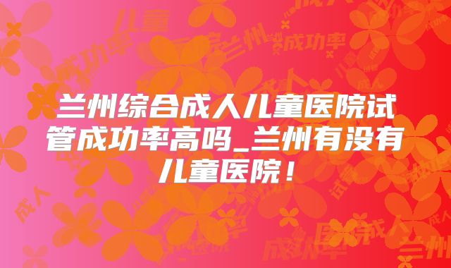 兰州综合成人儿童医院试管成功率高吗_兰州有没有儿童医院!