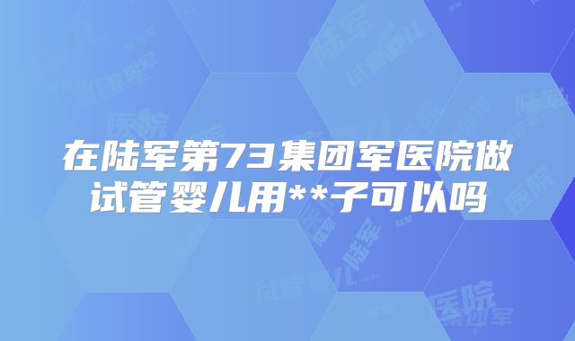 在陆军第73集团军医院做试管婴儿用**子可以吗