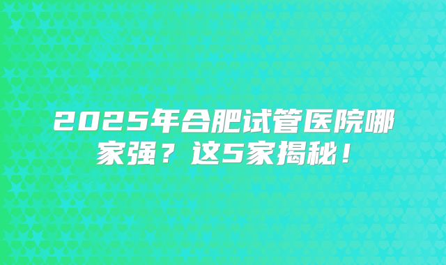 2025年合肥试管医院哪家强？这5家揭秘！