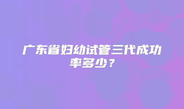 广东省妇幼试管三代成功率多少？