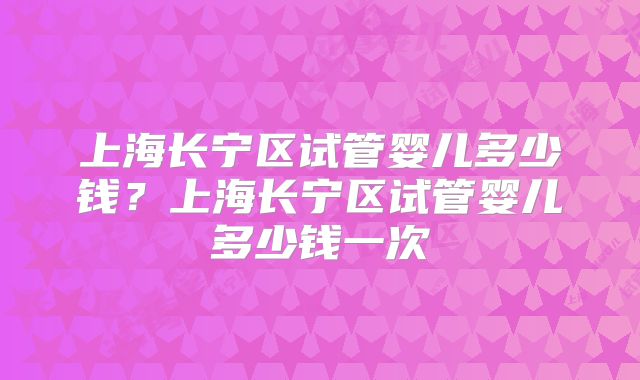 上海长宁区试管婴儿多少钱？上海长宁区试管婴儿多少钱一次