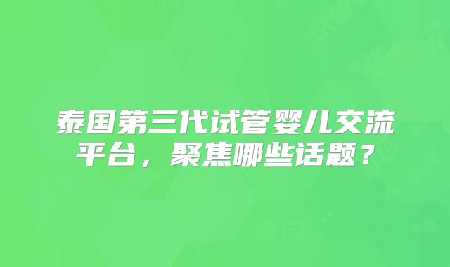 泰国第三代试管婴儿交流平台，聚焦哪些话题？
