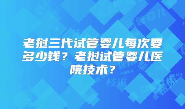 老挝三代试管婴儿每次要多少钱？老挝试管婴儿医院技术？