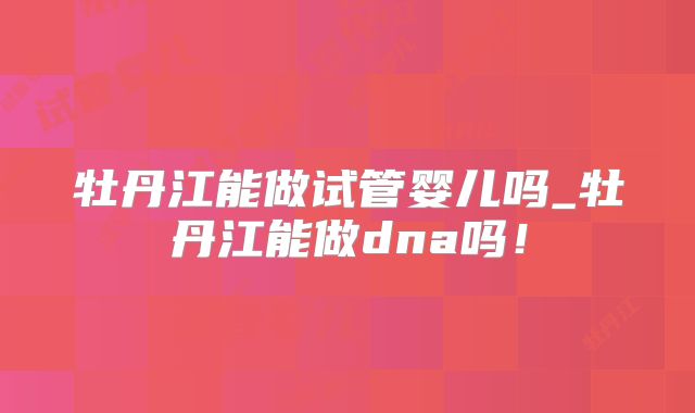 牡丹江能做试管婴儿吗_牡丹江能做dna吗！