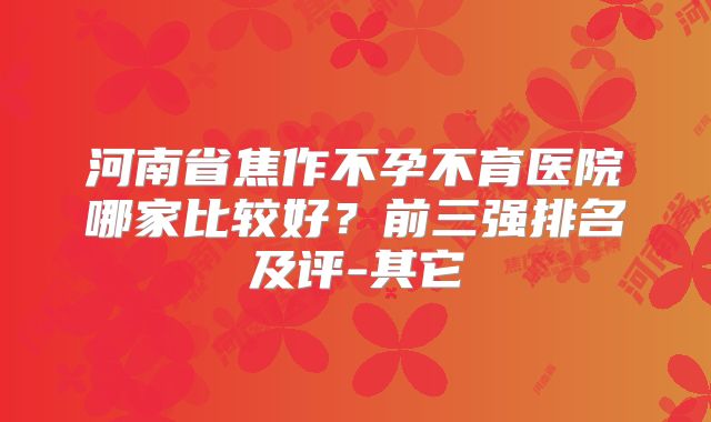 河南省焦作不孕不育医院哪家比较好？前三强排名及评-其它