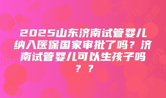 2025山东济南试管婴儿纳入医保国家审批了吗？济南试管婴儿可以生孩子吗？？