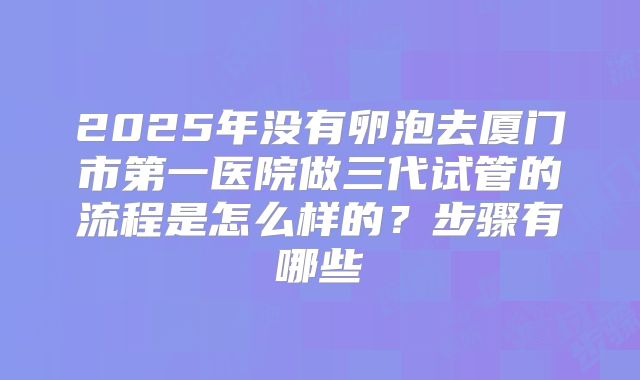 2025年没有卵泡去厦门市第一医院做三代试管的流程是怎么样的?步骤有哪些