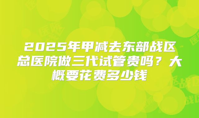 2025年甲减去东部战区总医院做三代试管贵吗?大概要花费多少钱