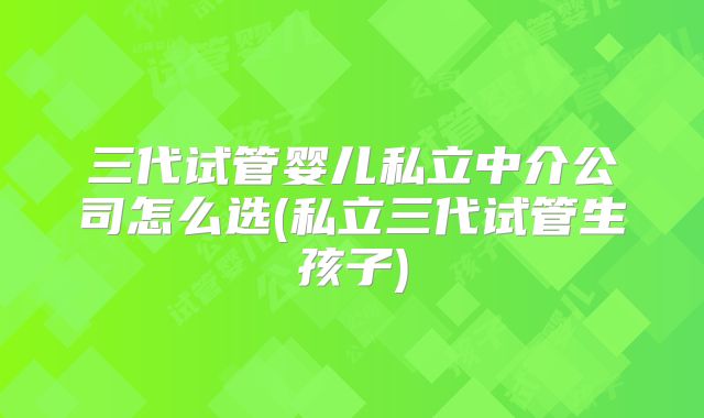 三代试管婴儿私立中介公司怎么选(私立三代试管生孩子)