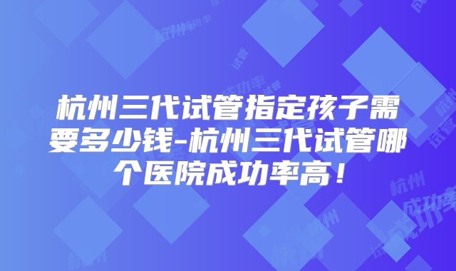 杭州三代试管指定孩子需要多少钱-杭州三代试管哪个医院成功率高！