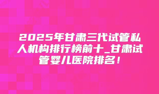 2025年甘肃三代试管私人机构排行榜前十_甘肃试管婴儿医院排名!