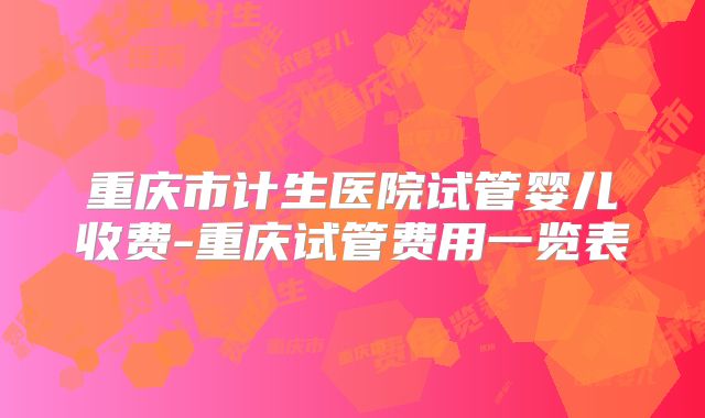 重庆市计生医院试管婴儿收费-重庆试管费用一览表