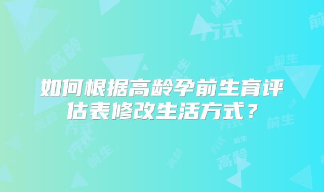 如何根据高龄孕前生育评估表修改生活方式？