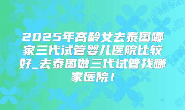 2025年高龄女去泰国哪家三代试管婴儿医院比较好_去泰国做三代试管找哪家医院！