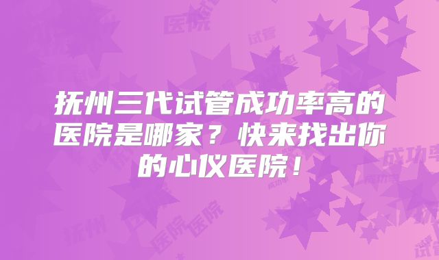 抚州三代试管成功率高的医院是哪家？快来找出你的心仪医院！