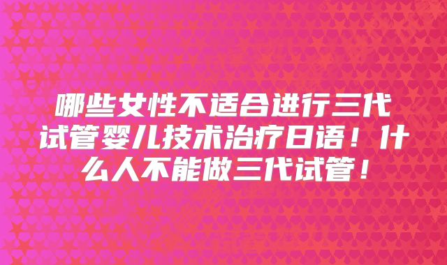 哪些女性不适合进行三代试管婴儿技术治疗日语！什么人不能做三代试管！