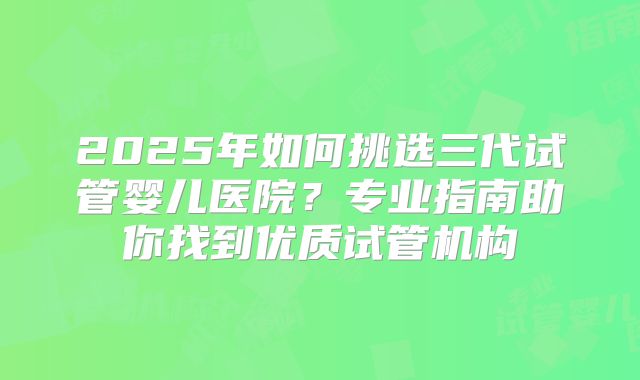 2025年如何挑选三代试管婴儿医院?专业指南助你找到优质试管机构