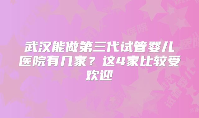 武汉能做第三代试管婴儿医院有几家？这4家比较受欢迎