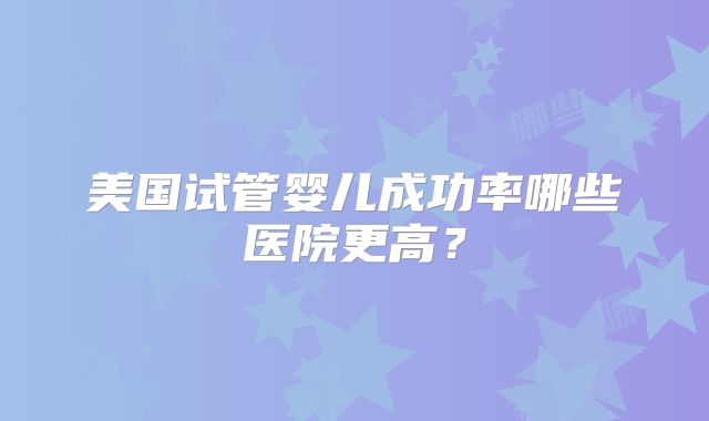 美国试管婴儿成功率哪些医院更高？