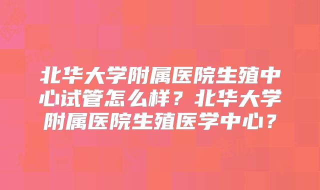 北华大学附属医院生殖中心试管怎么样？北华大学附属医院生殖医学中心？