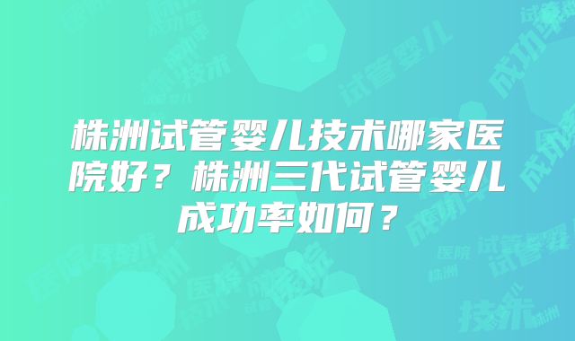 株洲试管婴儿技术哪家医院好？株洲三代试管婴儿成功率如何？