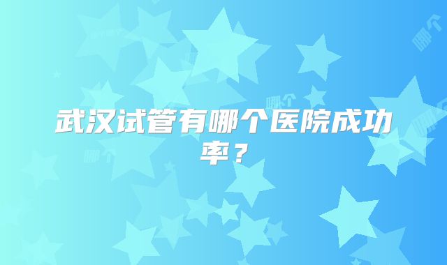 武汉试管有哪个医院成功率?