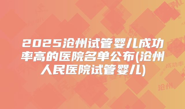 2025沧州试管婴儿成功率高的医院名单公布(沧州人民医院试管婴儿)