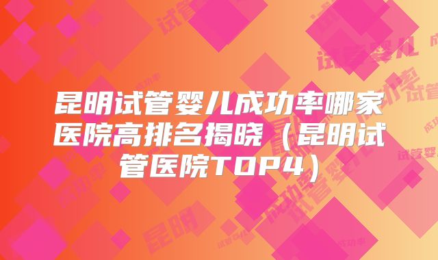 昆明试管婴儿成功率哪家医院高排名揭晓(昆明试管医院TOP4)