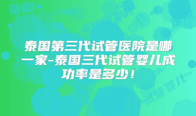 泰国第三代试管医院是哪一家-泰国三代试管婴儿成功率是多少!