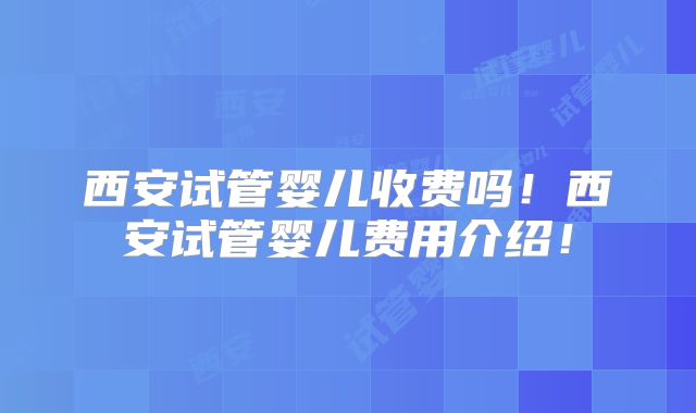 西安试管婴儿收费吗!西安试管婴儿费用介绍!