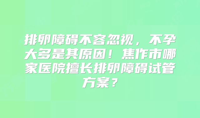 排卵障碍不容忽视，不孕大多是其原因！焦作市哪家医院擅长排卵障碍试管方案？