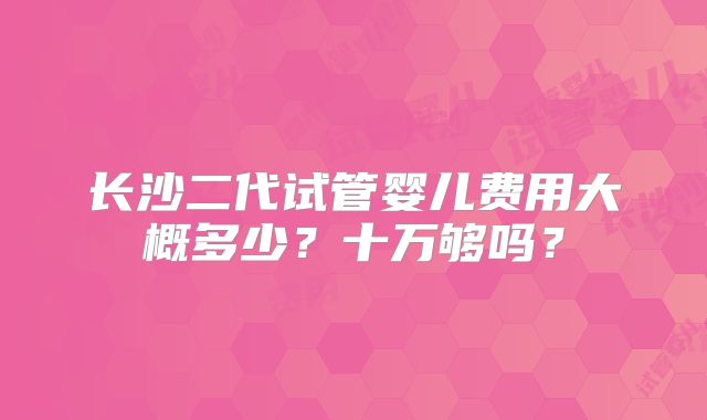 长沙二代试管婴儿费用大概多少？十万够吗？