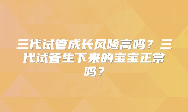 三代试管成长风险高吗?三代试管生下来的宝宝正常吗?