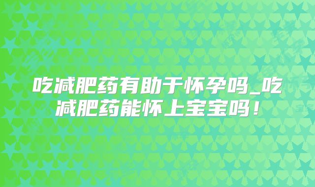 吃减肥药有助于怀孕吗_吃减肥药能怀上宝宝吗!