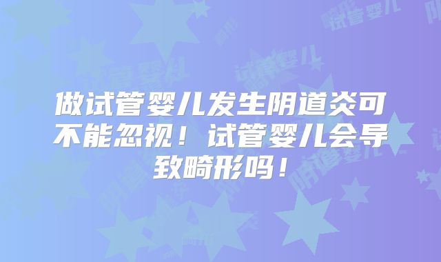 做试管婴儿发生阴道炎可不能忽视！试管婴儿会导致畸形吗！