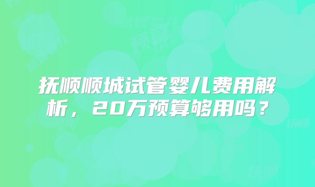 抚顺顺城试管婴儿费用解析，20万预算够用吗？