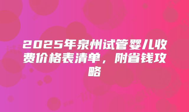 2025年泉州试管婴儿收费价格表清单,附省钱攻略