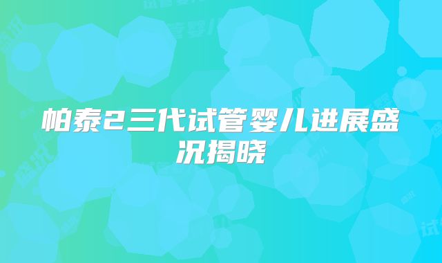 帕泰2三代试管婴儿进展盛况揭晓