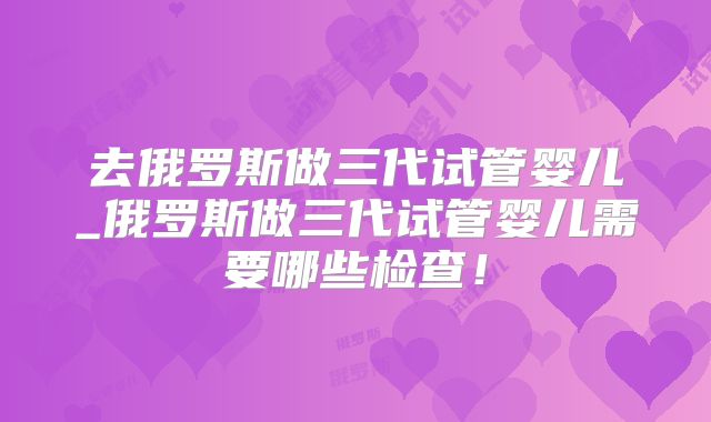 去俄罗斯做三代试管婴儿_俄罗斯做三代试管婴儿需要哪些检查！