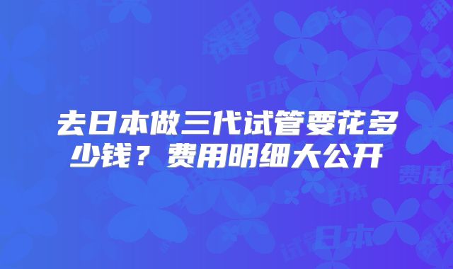 去日本做三代试管要花多少钱？费用明细大公开