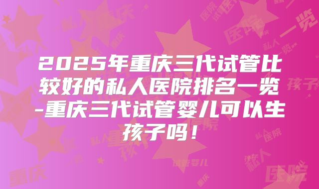 2025年重庆三代试管比较好的私人医院排名一览-重庆三代试管婴儿可以生孩子吗！