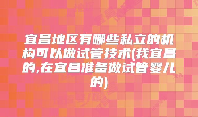 宜昌地区有哪些私立的机构可以做试管技术(我宜昌的,在宜昌准备做试管婴儿的)