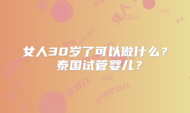 女人30岁了可以做什么？ 泰国试管婴儿？