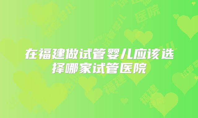 在福建做试管婴儿应该选择哪家试管医院