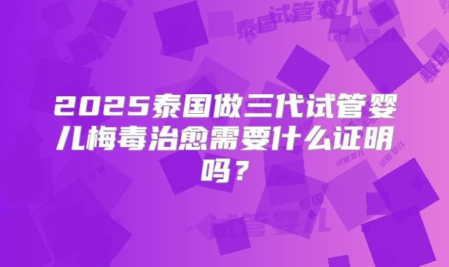 2025泰国做三代试管婴儿梅毒治愈需要什么证明吗?